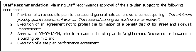 Text Box: Staff Recommendation: Planning Staff recommends approval of the site plan subject to the following conditions:
1.	Provision of a revised site plan to the second general note as follows to correct spelling: The minimum parking space requirement was .  The required parking for each use is as follows;
2.	Execution of an agreement not to protest the formation of a benefit district for street and sidewalk  improvements;
3.	Approval of DR-02-12-04, prior to release of the site plan to Neighborhood Resources for issuance of  a building permit; and 
4.	Execution of a site plan performance agreement.


