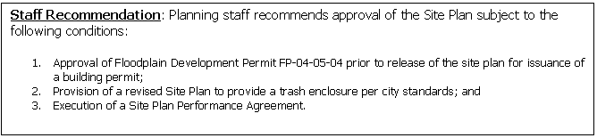 Text Box: Staff Recommendation: Planning staff recommends approval of the Site Plan subject to the following conditions:

1.	Approval of Floodplain Development Permit FP-04-05-04 prior to release of the site plan for issuance of a building permit; 
2.	Provision of a revised Site Plan to provide a trash enclosure per city standards; and
3.	Execution of a Site Plan Performance Agreement.


