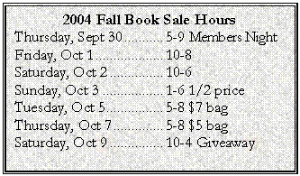 Text Box: 2004 Fall Book Sale Hours
Thursday, Sept 30	5-9 Members Night
Friday, Oct 1	10-8
Saturday, Oct 2	10-6
Sunday, Oct 3	1-6 1/2 price
Tuesday, Oct 5	5-8 $7 bag
Thursday, Oct 7	5-8 $5 bag
Saturday, Oct 9	10-4 Giveaway
